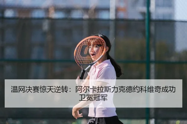温网决赛惊天逆转：阿尔卡拉斯力克德约科维奇成功卫冕冠军
